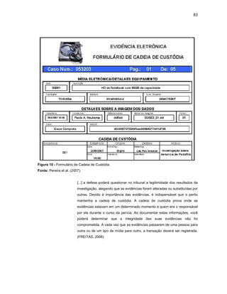 83
Figura 10 - Formulário de Cadeia de Custódia.
Fonte: Pereira et al. (2007).
[...] a defesa poderá questionar no tribunal a legitimidade dos resultados da
investigação, alegando que as evidências foram alteradas ou substituídas por
outras. Devido à importância das evidências, é indispensável que o perito
mantenha a cadeia de custódia. A cadeia de custódia prova onde as
evidências estavam em um determinado momento e quem era o responsável
por ela durante o curso da perícia. Ao documentar estas informações, você
poderá determinar que a integridade das suas evidências não foi
comprometida. A cada vez que as evidências passarem de uma pessoa para
outra ou de um tipo de mídia para outro, a transação deverá ser registrada.
(FREITAS, 2006)
 