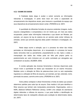 84
4.2.2 EXAME DE DADOS
A finalidade desta etapa é avaliar e extrair somente as informações
relevantes à investigação. O perito deve levar em conta a capacidade de
armazenamento dos dispositivos atuais, para mensurar a quantidade de espaço que
seus dispositivos de armazenamento devem conter. (PEREIRA et al. 2007)
A quantidade de diferentes formatos de arquivos existentes (imagens, áudio,
arquivos criptografados e compactados) e ter em mente que, em meio aos dados
recuperados, podem estar informações irrelevantes e que devem ser filtradas, por
exemplo, um arquivo de log do sistema de um servidor pode conter milhares de
entradas, sendo que somente algumas delas podem interessar à investigação. (Id.,
2007)
Nesta etapa ocorre a extração, que é o processo de retirar das mídias
periciadas as informações disponíveis. Já a recuperação é o processo de buscar
dados removidos total ou parcialmente, propositalmente ou não. Após a coleta, a
manipulação dos dados das mídias pode ser feita pelo próprio perito ou
posteriormente por outro (inclusive por um perito contratado por advogados que
contestaram os laudos). (KLEBER, 2009)
A correta aplicação das diversas ferramentas e técnicas disponíveis pode
reduzir muito a quantidade de dados que necessitam de um exame minucioso.
Medidas como a utilização de filtros de palavras-chave (com ou sem expressões
regulares) e a utilização de filtros de arquivos, por exemplo, por tipo, extensão, nome,
permissão de acesso, caminho entre outros. (PEREIRA et al. 2007)
Outra prática vantajosa é utilizar ferramentas e fontes de dados que possam
determinar padrões para cada tipo de arquivo. Esta medida é útil para identificar e
filtrar arquivos que tenham sido manipulados previamente. Organizações, como a
NSRL (National Software Reference Library), contêm uma coleção de assinaturas
digitais referentes a milhares de arquivos, o que pode facilitar a identificação de
determinados tipos de criptografia utilizada para ocultação de determinados dados.
(Id., 2007)
 