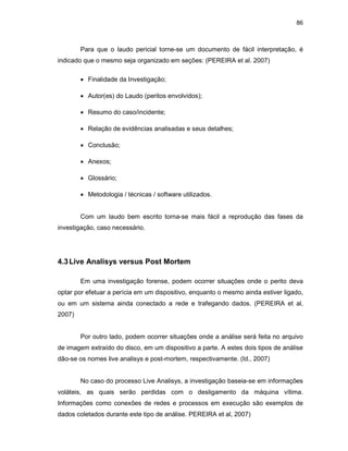 86
Para que o laudo pericial torne-se um documento de fácil interpretação, é
indicado que o mesmo seja organizado em seções: (PEREIRA et al. 2007)
• Finalidade da Investigação;
• Autor(es) do Laudo (peritos envolvidos);
• Resumo do caso/incidente;
• Relação de evidências analisadas e seus detalhes;
• Conclusão;
• Anexos;
• Glossário;
• Metodologia / técnicas / software utilizados.
Com um laudo bem escrito torna-se mais fácil a reprodução das fases da
investigação, caso necessário.
4.3Live Analisys versus Post Mortem
Em uma investigação forense, podem ocorrer situações onde o perito deva
optar por efetuar a perícia em um dispositivo, enquanto o mesmo ainda estiver ligado,
ou em um sistema ainda conectado a rede e trafegando dados. (PEREIRA et al,
2007)
Por outro lado, podem ocorrer situações onde a análise será feita no arquivo
de imagem extraído do disco, em um dispositivo a parte. A estes dois tipos de análise
dão-se os nomes live analisys e post-mortem, respectivamente. (Id., 2007)
No caso do processo Live Analisys, a investigação baseia-se em informações
voláteis, as quais serão perdidas com o desligamento da máquina vítima.
Informações como conexões de redes e processos em execução são exemplos de
dados coletados durante este tipo de análise. PEREIRA et al, 2007)
 