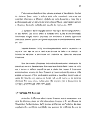 87
Podem ocorrer situações onde a máquina analisada ainda está sobre domínio
do atacante, desse modo, o sistema pode estar executando programas que
escondam informações e dificultem o trabalho do perito. Baseando-se neste fato, o
perito necessita usar um conjunto de ferramentas confiáveis e assim poderá garantir
a integridade das tarefas realizadas com o auxílio das mesmas. (Id., 2007)
Já o processo de investigação realizado nas cópias da mídia original chama-
se post-mortem. Este tipo de análise é realizado com o auxílio de um computador,
denominado estação forense, preparado com ferramentas e sistema operacional
adequados, além de possuir uma grande capacidade de armazenamento de dados.
(Id., 2007)
Segundo Adelstein (2006), na análise post-mortem, técnicas de pesquisa de
arquivos como logs de dados, verificação de data de dados e recuperação de
informações excluídas e escondidas são exemplos de operações realizadas
trivialmente.
Uma das grandes dificuldades da investigação post-mortem, atualmente, diz
respeito ao aumento da capacidade de armazenamento dos discos rígidos, de modo
que o tempo e o esforço necessários para a criação das imagens é diretamente
proporcionais ao tamanho do disco. Enquanto, a imagem está sendo criada, a mídia
precisa permanecer off-line, sendo assim considera-se inaceitável perder horas em
casos de incidentes em sistemas de tempo real ou até mesmo os de comércio
eletrônico. Por causa disso, muitos juízes não ordenam mais o desligamento de
servidores. (RODRIGUES e FOLTRAN, 2006)
4.4Técnicas Anti-Forense
As técnicas Anti Forense são um campo de estudo recente que possuem uma
série de definições, dadas por diferentes autores. Segundo o Dr. Marc Rogers, da
Universidade Purdue (Indiana, EUA), técnicas anti-forense são "tentativas de afetar
negativamente a existência, quantidade e/ou qualidade de evidências da cena do
 
