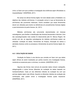 88
crime, ou fazer com que a análise e investigação das evidências sejam dificultadas ou
impossibilitadas." (WIKIPÉDIA, 2011)
No campo da ciência forense digital, há muito debate sobre a finalidade e os
objetivos dos métodos anti-forense. A concepção comum é que as ferramentas de
anti-forense são puramente maliciosas. Outros acreditam que essas ferramentas
devem ser utilizadas para ilustrar as deficiências em procedimentos forenses digitais
e para treinamento do perito forense. (Id., 2011)
Métodos anti-forense são comumente desmembrados em diversas
subcategorias, para facilitar a classificação das diversas ferramentas e técnicas. Uma
das subcategorizações mais aceitas foi desenvolvida pelo Dr. Marcus Rogers. De
acordo com ele, as seguintes subcategorias de métodos anti-forense podem ser
utilizadas: ocultação de dados, ferramentas de limpeza, ofuscação de rastros e
atentados diversos contra os processos e ferramentas da perícia forense digital. (Id.,
2011)
4.4.1 OCULTAÇÃO DE DADOS
Ocultação de Dados é uma técnica que consiste em fazer com que dados
sejam difíceis de serem localizados por peritos durante uma investigação forense,
mantendo-os acessíveis para o criminoso, no entanto. (WIKIPÉDIA, 2011)
Algumas das formas mais comuns de esconder dados incluem criptografia,
esteganografia e outras formas diferentes de ocultação de dados baseado em
hardware/software. Cada um dos diferentes métodos de ocultação faz com que
perícias digitais sejam mais difíceis. Quando os diferentes métodos de ocultação são
combinados, eles podem tornar a investigação forense quase impossível.
(WIKIPÉDIA, 2011)
 
