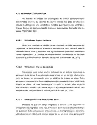90
4.4.2 FERRAMENTAS DE LIMPEZA
Os métodos de limpeza são encarregados de eliminar permanentemente
determinados arquivos, ou sistemas de arquivos inteiros. Isto pode ser alcançado
através da utilização de uma variedade de métodos, que incluem desde utilitários de
limpeza de disco até desmagnetização do disco, o que provoca a destruição total dos
dados. (WIKIPÉDIA, 2011)
4.4.2.1 Utilitários de limpeza de discos
Usam uma variedade de métodos para sobrescrever os dados existentes nos
dispositivos de armazenamento. A eficiência da limpeza de disco contra as técnicas
forenses é muitas vezes questionada, pois alguns acreditam que ela não é totalmente
válida e operacional. Os utilitários de limpeza também são criticados por deixarem
evidencias que comprovam que o sistema de arquivos foi modificado. (Id., 2011)
4.4.2.2 Utilitários de limpeza de arquivos
São usados para excluir arquivos individuais de um sistema operacional. A
vantagem desta técnica é que ela realiza suas tarefas em um período relativamente
curto de tempo, em comparação com os utilitários de limpeza de disco. Outra
vantagem é que geralmente deixam evidências muito menores do que os utilitários de
limpeza de discos. Há duas desvantagens principais, no entanto: eles exigem o
envolvimento do usuário no processo e, segundo alguns especialistas acreditam, nem
sempre limpam completamente as informações dos arquivos. (Id., 2011)
4.4.2.3 Desmagnetização e destruição do disco
Processo no qual um campo magnético é aplicado a um dispositivo de
armazenamento magnético, como HDs. O resultado é um dispositivo totalmente limpo
de quaisquer dados armazenados anteriormente. A desmagnetização é raramente
utilizada como um método anti-forense, apesar de ser um meio eficaz para garantir
 