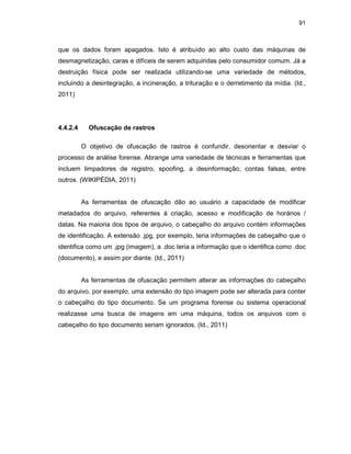 91
que os dados foram apagados. Isto é atribuído ao alto custo das máquinas de
desmagnetização, caras e difíceis de serem adquiridas pelo consumidor comum. Já a
destruição física pode ser realizada utilizando-se uma variedade de métodos,
incluindo a desintegração, a incineração, a trituração e o derretimento da mídia. (Id.,
2011)
4.4.2.4 Ofuscação de rastros
O objetivo de ofuscação de rastros é confundir, desorientar e desviar o
processo de análise forense. Abrange uma variedade de técnicas e ferramentas que
incluem limpadores de registro, spoofing, a desinformação, contas falsas, entre
outros. (WIKIPÉDIA, 2011)
As ferramentas de ofuscação dão ao usuário a capacidade de modificar
metadados do arquivo, referentes à criação, acesso e modificação de horários /
datas. Na maioria dos tipos de arquivo, o cabeçalho do arquivo contém informações
de identificação. A extensão .jpg, por exemplo, teria informações de cabeçalho que o
identifica como um .jpg (imagem), a .doc teria a informação que o identifica como .doc
(documento), e assim por diante. (Id., 2011)
As ferramentas de ofuscação permitem alterar as informações do cabeçalho
do arquivo, por exemplo, uma extensão do tipo imagem pode ser alterada para conter
o cabeçalho do tipo documento. Se um programa forense ou sistema operacional
realizasse uma busca de imagens em uma máquina, todos os arquivos com o
cabeçalho do tipo documento seriam ignorados. (Id., 2011)
 