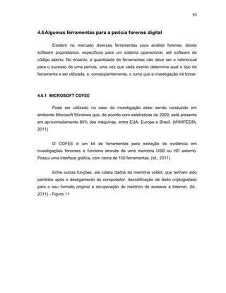 93
4.6Algumas ferramentas para a perícia forense digital
Existem no mercado diversas ferramentas para análise forense, desde
software proprietários, específicos para um sistema operacional, até software de
código aberto. No entanto, a quantidade de ferramentas não deve ser o referencial
para o sucesso de uma perícia, uma vez que cada evento determina qual o tipo de
ferramenta a ser utilizada, e, conseqüentemente, o rumo que a investigação irá tomar.
4.6.1 MICROSOFT COFEE
Pode ser utilizado no caso da investigação estar sendo conduzido em
ambiente Microsoft Windows que, de acordo com estatísticas de 2009, está presente
em aproximadamente 85% das máquinas, entre EUA, Europa e Brasil. (WIKIPÉDIA,
2011)
O COFEE é um kit de ferramentas para extração de evidência em
investigações forenses e funciona através de uma memória USB ou HD externo.
Possui uma interface gráfica, com cerca de 150 ferramentas. (Id., 2011)
Entre outras funções, ele coleta dados da memória volátil, que tenham sido
perdidos após o desligamento do computador, decodificação de dado criptografado
para o seu formato original e recuperação de histórico de acessos a Internet. (Id.,
2011) - Figura 11
 