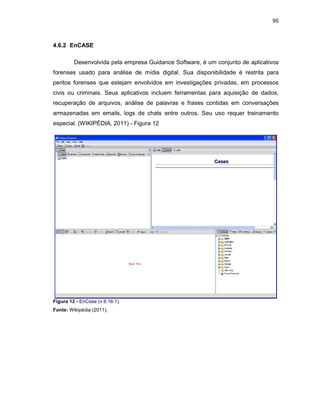 95
4.6.2 EnCASE
Desenvolvida pela empresa Guidance Software, é um conjunto de aplicativos
forenses usado para análise de mídia digital. Sua disponibilidade é restrita para
peritos forenses que estejam envolvidos em investigações privadas, em processos
civis ou criminais. Seus aplicativos incluem ferramentas para aquisição de dados,
recuperação de arquivos, análise de palavras e frases contidas em conversações
armazenadas em emails, logs de chats entre outros. Seu uso requer treinamento
especial. (WIKIPÉDIA, 2011) - Figura 12
Figura 12 - EnCase (v 6.16.1).
Fonte: Wikipédia (2011).
 