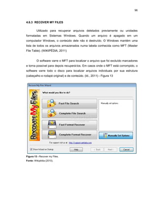 96
4.6.3 RECOVER MY FILES
Utilizado para recuperar arquivos deletados previamente ou unidades
formatadas em Sistemas Windows. Quando um arquivo é apagado em um
computador Windows, o conteúdo dele não é destruído. O Windows mantém uma
lista de todos os arquivos armazenados numa tabela conhecida como MFT (Master
File Table). (WIKIPÉDIA, 2011)
O software varre o MFT para localizar o arquivo que foi excluído marcadores
e torna possível para depois recuperá-los. Em casos onde o MFT está corrompido, o
software varre todo o disco para localizar arquivos individuais por sua estrutura
(cabeçalho e rodapé original) e de conteúdo. (Id., 2011) - Figura 13
Figura 13 - Recover my Files.
Fonte: Wikipédia (2010).
 