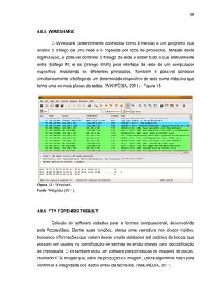98
4.6.5 WIRESHARK
O Wireshark (anteriormente conhecido como Ethereal) é um programa que
analisa o tráfego de uma rede e o organiza por tipos de protocolos. Através desta
organização, é possível controlar o tráfego da rede e saber tudo o que efetivamente
entra (tráfego IN) e sai (tráfego OUT) pela interface de rede de um computador
específico, mostrando os diferentes protocolos. Também é possível controlar
simultaneamente o tráfego de um determinado dispositivo de rede numa máquina que
tenha uma ou mais placas de redes. (WIKIPÉDIA, 2011) - Figura 15
Figura 15 - Wireshark.
Fonte: Wikipédia (2011).
4.6.6 FTK FORENSIC TOOLKIT
Coleção de software voltados para a forense computacional, desenvolvido
pela AccessData. Dentre suas funções, efetua uma varredura nos discos rígidos,
buscando informações que variam desde emails deletados até padrões de textos, que
possam ser usados na identificação de senhas ou então chaves para decodificação
de criptografia. O kit também inclui um software para produção de imagens de discos,
chamado FTK Imager que, além da produção da imagem, utiliza algoritmos hash para
confirmar a integridade dos dados antes de fechá-los. (WIKIPÉDIA, 2011)
 