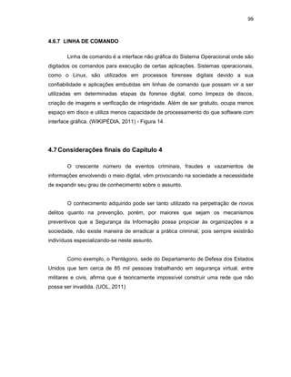 99
4.6.7 LINHA DE COMANDO
Linha de comando é a interface não gráfica do Sistema Operacional onde são
digitados os comandos para execução de certas aplicações. Sistemas operacionais,
como o Linux, são utilizados em processos forenses digitais devido a sua
confiabilidade e aplicações embutidas em linhas de comando que possam vir a ser
utilizadas em determinadas etapas da forense digital, como limpeza de discos,
criação de imagens e verificação de integridade. Além de ser gratuito, ocupa menos
espaço em disco e utiliza menos capacidade de processamento do que software com
interface gráfica. (WIKIPÉDIA, 2011) - Figura 14
4.7Considerações finais do Capítulo 4
O crescente número de eventos criminais, fraudes e vazamentos de
informações envolvendo o meio digital, vêm provocando na sociedade a necessidade
de expandir seu grau de conhecimento sobre o assunto.
O conhecimento adquirido pode ser tanto utilizado na perpetração de novos
delitos quanto na prevenção, porém, por maiores que sejam os mecanismos
preventivos que a Segurança da Informação possa propiciar às organizações e a
sociedade, não existe maneira de erradicar a prática criminal, pois sempre existirão
indivíduos especializando-se neste assunto.
Como exemplo, o Pentágono, sede do Departamento de Defesa dos Estados
Unidos que tem cerca de 85 mil pessoas trabalhando em segurança virtual, entre
militares e civis, afirma que é teoricamente impossível construir uma rede que não
possa ser invadida. (UOL, 2011)
 
