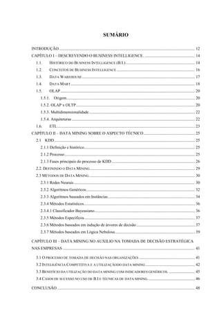 SUMÁRIO
INTRODUÇÃO .................................................................................................................................... 12
CAPÍTULO I – DESCREVENDO O BUSINESS INTELLIGENCE. ................................................. 14
1.1. HISTÓRICO DO BUSINESS INTELLIGENCE (B.I.) ................................................................... 14
1.2. CONCEITOS DE BUSINESS INTELLIGENCE ............................................................................ 16
1.3. DATA WAREHOUSE.............................................................................................................. 17
1.4. DATA MART......................................................................................................................... 18
1.5. OLAP................................................................................................................................... 20
1.5.1. Origem............................................................................................................................. 20
1.5.2. OLAP x OLTP.................................................................................................................... 20
1.5.3. Multidimensionalidade....................................................................................................... 22
1.5.4. Arquiteturas........................................................................................................................ 22
1.6. ETL...................................................................................................................................... 23
CAPÍTULO II – DATA MINING SOBRE O ASPECTO TÉCNICO.................................................. 25
2.1 KDD......................................................................................................................................... 25
2.1.1 Definição e histórico............................................................................................................ 25
2.1.2 Processo............................................................................................................................... 25
2.1.3 Fases principais do processo de KDD................................................................................. 26
2.2. DEFININDO O DATA MINING ...................................................................................................... 29
2.3 MÉTODOS DE DATA MINING....................................................................................................... 30
2.3.1 Redes Neurais...................................................................................................................... 30
2.3.2 Algorítmos Genéricos.......................................................................................................... 32
2.3.3 Algorítmos baseados em Instâncias..................................................................................... 34
2.3.4 Métodos Estatísticos............................................................................................................ 36
2.3.4.1 Classificador Bayeasiano.................................................................................................. 36
2.3.5 Métodos Específicos............................................................................................................ 37
2.3.6 Métodos baseados em indução de árvores de decisão......................................................... 37
2.3.7 Métodos baseados em Lógica Nebulosa.............................................................................. 39
CAPÍTULO III – DATA MINING NO AUXILIO NA TOMADA DE DECISÃO ESTRATÉGICA
NAS EMPRESAS ................................................................................................................................. 41
3.1 O PROCESSO DE TOMADA DE DECISÃO NAS ORGANIZAÇÕES ...................................................... 41
3.2 INTELIGÊNCIA COMPETITIVA E A UTILIZAÇÃODO DATA MINING................................................ 42
3.3 BENEFÍCIO DA UTILIZAÇÃO DO DATA MINING COM INDICADORES GENÉRICOS. ......................... 45
3.4 CASOS DE SUCESSO NO USO DE B.I E TÉCNICAS DE DATA MINING.............................................. 46
CONCLUSÃO ...................................................................................................................................... 48
 