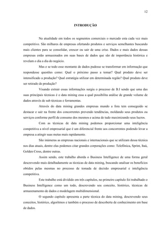 12
INTRODUÇÃO
Na atualidade em todos os segmentos comerciais o mercado esta cada vez mais
competitivo. São milhares de empresas ofertando produtos e serviços semelhantes buscando
mais clientes para se consolidar, crescer ou sair de uma crise. Dados e mais dados dessas
empresas estão armazenados em suas bases de dados que são de importância histórica e
revelam o dia a dia do negócio.
Mas e se todo esse montante de dados pudesse se transformar em informação que
respondesse questões como: Qual o próximo passo a tomar? Qual produto deve ser
intensificado a produção? Qual estratégia utilizar em determinada região? Qual produto deve
ser retirado de produção?
Visando extrair essas informações surgiu o processo de B.I sendo que uma das
suas principais técnicas é o data mining essa a qual possibilita análise de grande volume de
dados através de sub técnicas e ferramentas.
Através do data mining grandes empresas mundo a fora tem conseguido se
destacar e sair na frente dos concorrentes prevendo tendências, moldando seus produtos ou
serviços conforme perfil de consumo dos mesmos e acima de tudo maximizando seus lucros.
Com as técnicas de data mining podemos proporcionar uma inteligência
competitiva a nível empresarial que é um diferencial frente aos concorrentes podendo levar a
empresa a atingir suas metas mais rapidamente.
São inúmeras as empresas nacionais e internacionais que se utilizam dessa técnica
nos dias atuais, dentre elas podemos citar grandes corporações como: Telefônica, Sprint, Itaú,
Golden Cross, dentre outras.
Assim sendo, este trabalho aborda o Business Intelligence de uma forma geral
descrevendo mais detalhadamente as técnicas de data mining, buscando analisar os benefícios
obtidos pelas mesmas no processo de tomada de decisão empresarial e inteligência
competitiva.
Este trabalho está dividido em três capítulos, no primeiro capítulo foi trabalhado o
Business Intelligence como um todo, descrevendo seu conceito, histórico, técnicas de
armazenamento de dados e modelagem multidimensional.
O segundo capítulo apresenta a parte técnica do data mining, descrevendo seus
conceitos, histórico, algorítmos e também o processo de descoberta de conhecimento em base
de dados.
 