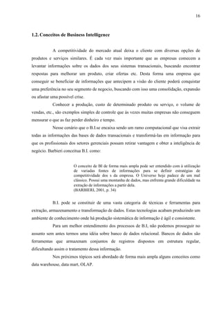 16
1.2. Conceitos de Business Intelligence
A competitividade do mercado atual deixa o cliente com diversas opções de
produtos e serviços similares. É cada vez mais importante que as empresas comecem a
levantar informações sobre os dados dos seus sistemas transacionais, buscando encontrar
respostas para melhorar um produto, criar ofertas etc. Desta forma uma empresa que
conseguir se beneficiar de informações que antecipem a visão do cliente poderá conquistar
uma preferência no seu segmento de negocio, buscando com isso uma consolidação, expansão
ou afastar uma possível crise.
Conhecer a produção, custo de determinado produto ou serviço, o volume de
vendas, etc., são exemplos simples de controle que às vezes muitas empresas não conseguem
mensurar o que as faz perder dinheiro e tempo.
Nesse cenário que o B.I.se encaixa sendo um ramo computacional que visa extrair
todas as informações das bases de dados transacionais e transformá-las em informação para
que os profissionais dos setores gerenciais possam retirar vantagem e obter a inteligência de
negócio. Barbieri conceitua B.I. como:
O conceito de BI de forma mais ampla pode ser entendido com à utilização
de variadas fontes de informações para se definir estratégias de
competitividade dos s da empresa. O Universo hoje padece de um mal
clássico. Possui uma montanha de dados, mas enfrenta grande dificuldade na
extração de informações a partir dela.
(BARBIERI, 2001, p. 34)
B.I. pode se constituir de uma vasta categoria de técnicas e ferramentas para
extração, armazenamento e transformação de dados. Estas tecnologias acabam produzindo um
ambiente de conhecimento onde há produção sistemática de informação é ágil e consistente.
Para um melhor entendimento dos processos de B.I, não podemos prosseguir no
assunto sem antes termos uma idéia sobre banco de dados relacional. Bancos de dados são
ferramentas que armazenam conjuntos de registros dispostos em estrutura regular,
dificultando assim o tratamento dessa informação.
Nos próximos tópicos será abordado de forma mais ampla alguns conceitos como
data warehouse, data mart, OLAP.
 
