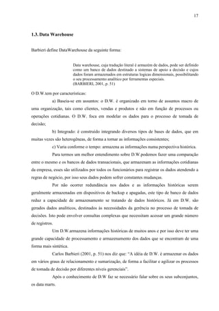 17
1.3. Data Warehouse
Barbieri define DataWarehouse da seguinte forma:
Data warehouse, cuja tradução literal é armazém de dados, pode ser definido
como um banco de dados destinado a sistemas de apoio a decisão e cujos
dados foram armazenados em estruturas logicas dimensionais, possibilitando
o seu processamento analítico por ferramentas especiais.
(BARBIERI, 2001, p. 51)
O D.W.tem por características:
a) Baseia-se em assuntos: o D.W. é organizado em torno de assuntos macro de
uma organização, tais como clientes, vendas e produtos e não em função de processos ou
operações cotidianas. O D.W. foca em modelar os dados para o processo de tomada de
decisão;
b) Integrado: é construído integrando diversos tipos de bases de dados, que em
muitas vezes são heterogêneas, de forma a tornar as informações consistentes;
c) Varia conforme o tempo: armazena as informações numa perspectiva histórica.
Para termos um melhor entendimento sobre D.W.podemos fazer uma comparação
entre o mesmo e os bancos de dados transacionais, que armazenam as informações cotidianas
da empresa, esses são utilizados por todos os funcionários para registrar os dados atendendo a
regras de negócio, por isso seus dados podem sofrer constantes mudanças.
Por não ocorrer redundância nos dados e as informações históricas serem
geralmente armazenadas em dispositivos de backup e apagadas, este tipo de banco de dados
reduz a capacidade de armazenamento se tratando de dados históricos. Já em D.W. são
gerados dados analíticos, destinados às necessidades da gerência no processo de tomada de
decisões. Isto pode envolver consultas complexas que necessitam acessar um grande número
de registros.
Um D.W.armazena informações históricas de muitos anos e por isso deve ter uma
grande capacidade de processamento e armazenamento dos dados que se encontram de uma
forma mais sintética.
Carlos Barbieri (2001, p. 51) nos diz que: “A idéia de D.W. é armazenar os dados
em vários graus de relacionamento e sumarização, de forma a facilitar e agilizar os processos
de tomada de decisão por diferentes níveis gerenciais”.
Após o conhecimento de D.W faz se necessário falar sobre os seus subconjuntos,
os data marts.
 