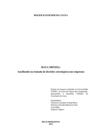 ROGER PAUER ROCHA VIANA
DATA MINING:
Auxiliando na tomada de decisões estratégicas nas empresas
Projeto de pesquisa realizado na Universidade
FUMEC, no curso de Ciência da Computação,
apresentado à disciplina Trabalho de
Conclusão de Curso.
Orientadores:
Professor Leonardo Arruda Ribas
Professor Osvaldo Manoel Corrêa
Convidado:
Hudson Ludgero
BELO HORIZONTE
2013
 