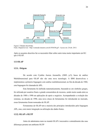 20
Figura 3: Modelo SnowFlake
Fonte. Disponível em: <http://conteudo.imasters.com.br/3836/04.gif>. Acesso em: 24 abr. 2013.
Após os assuntos descritos faz se necessário falar sobre outro tema muito importante em B.I
que é OLAP.
1.5. OLAP
1.5.1. Origem
De acordo com Cynthia Aurora Anzanello, (2005, p.5), bases de análise
Multidimensional para OLAP não são uma nova tecnologia. A IBM desenvolveu e
implementou a primeira linguagem com análise multidimensional, no fim da década de 1960,
esta linguagem foi chamada de APL.
Esta ferramenta foi definida matematicamente, baseando-se em símbolos gregos,
foi utilizada por usuários finais e grande consumidora de recursos, sendo muito usada entre as
décadas de 1980 e 1990 em aplicações de apoio a negócios. Acompanhando a evolução dos
sistemas, na década de 1990, uma nova classe de ferramentas foi introduzida no mercado,
essas ferramentas foram nomeadas de OLAP.
Ferramentas de OLAP tem a maioria dos princípios introduzidos pela linguagem
APL, mas, com maior integração na utilização dos dados fontes.
1.5.2. OLAP x OLTP
Antes de adentramos mais no mundo OLAP é necessário o entendimento das suas
diferenças perante um ambiente OLTP
 