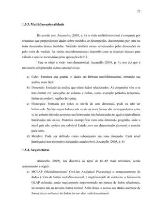 22
1.5.3. Multidimensionalidade
De acordo com Anzanello, (2005, p. 6), a visão multidimensional é composta por
consultas que proporcionam dados sobre medidas de desempenho, decompostas por uma ou
mais dimensões dessas medidas. Podendo também serem selecionadas pelas dimensões ou
pelo valor da medida. As visões multidimensionais disponibilizam as técnicas básicas para
cálculo e análise necessários pelas aplicações de B.I.
Para se obter a visão multidimensional, Anzanello (2005, p. 6), nos diz que é
necessário compreender outras características:
a) Cubo: Estrutura que guarda os dados em formato multidimensional, tornando sua
análise mais fácil.
b) Dimensão: Unidade de análise que reúne dados relacionados. As dimensões vêm a se
transformar em cabeçalho de colunas e linhas, como exemplo períodos temporais,
linhas de produto, regiões de venda.
c) Hierarquia: Formada por todos os níveis de uma dimensão, pode ou não ser
balanceada. Na hierarquia balanceada os níveis mais baixos são correspondentes entre
si, no entanto isto não acontece nas hierarquias não balanceadas no qual a equivalência
hierárquica não existe. Podemos exemplificar com uma dimensão geografia, onde o
nível país não contém um subnível Estado para um determinado elemento e contém
para outro.
d) Membro: Pode ser definido como subconjunto em uma dimensão. Cada nível
hierárquico tem elementos adequados aquele nível. Anzanello (2005, p. 6)
1.5.4. Arquiteturas
Anzanello (2005), nos descreve os tipos de OLAP mais utilizados, sendo
apresentados a seguir:
a) MOLAP (Multidimensional On-Line Analytical Processing) o armazenamento de
dados é feito de forma multidimensional, é implementado de conforme a ferramenta
OLAP utilizada, sendo regularmente implementado em bancos de dados relacionais,
no entanto não na terceira forma normal. Além disso, o acesso aos dados acontece de
forma direta no banco de dados do servidor multidimensional.
 
