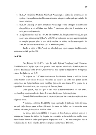 23
b) ROLAP (Relational On-Line Analytical Processing) os dados são armazenados no
modelo relacional como também suas consultas são processadas pelo gerenciador do
banco relacional.
c) DOLAP (Desktop On-Line Analytical Processing) é uma alteração existente para
disponibilizar a portabilidade dos dados. A vantagem oferecida é arquitetura e a
redução do tráfico na rede.
d) A arquitetura mais atual é a HOLAP (Hybrid On-Line Analytical Processing), na qual
ocorre uma mistura entre ROLAP e MOLAP. A vantagem é que com a combinação de
tecnologias pode-se obter o que há de melhor em ambas, o alto desempenho do
MOLAP e a escalabilidade do ROLAP. Anzanello (2005)
Tendo se visto o OLAP pode ser abordado um outro processo também muito
importante em B.I. que é o ETL
1.6. ETL
Para Ribeiro (2011), ETL vindo do inglês Extract Transform Load, (Extração,
Transformação e Carga) é o processo que tem como objetivo a realização de toda a parte de
extração de dados de fontes diversas, transformação para atender às necessidades de negócios
e carga dos dados em um D.W.
Os projetos de D.W consolidam dados de diferentes fontes, a maioria dessas
fontes tendem a ser bancos de dados relacionais ou arquivos de texto, mas podem existir
outros tipos de fontes também como planilhas Excel, etc; um sistema ETL precisa ter a
capacidade de comunicação com todo o tipo de fonte de dados.
Lima (2010), nos diz que é uma fase extremamente crítica de um D.W,
envolvendo a movimentação dos dados de origem das diversas fontes existentes.
Como já falado anteriormente as etapas do processo são extração, transformação e
carga dos dados.
A extração, conforme IBL (2003), busca a captação de dados de fontes diversas,
no qual cada sistema pode utilizar diferentes formatos de dados, um formato dos mais
comuns, conforme já dito, são os arquivos texto.
De acordo com Lima (2010), o processo de transformação contém também o
processo de limpeza dos dados. Na limpeza são removidas as inconsistências obtidas entre
diversificadas fontes de dados participantes do processo de ETL. Na transformação é feita a
padronização dos dados oriundos de vários sistemas com formatos diferentes.
 