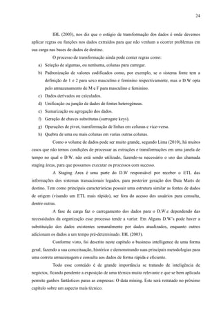 24
IBL (2003), nos diz que o estágio de transformação dos dados é onde devemos
aplicar regras ou funções nos dados extraídos para que não venham a ocorrer problemas em
sua carga nas bases de dados de destino.
O processo de transformação ainda pode conter regras como:
a) Seleção de algumas, ou nenhuma, colunas para carregar.
b) Padronização de valores codificados como, por exemplo, se o sistema fonte tem a
definição de 1 e 2 para sexo masculino e feminino respectivamente, mas o D.W opta
pelo armazenamento de M e F para masculino e feminino.
c) Dados derivados ou calculados.
d) Unificação ou junção de dados de fontes heterogêneas.
e) Sumarização ou agregação dos dados.
f) Geração de chaves substitutas (surrogate keys).
g) Operações de pivot, transformação de linhas em colunas e vice-versa.
h) Quebra de uma ou mais colunas em varias outras colunas.
Como o volume de dados pode ser muito grande, segundo Lima (2010), há muitos
casos que não temos condições de processar as extrações e transformações em uma janela de
tempo no qual o D.W. não está sendo utilizado, fazendo-se necessário o uso das chamada
staging áreas, para que possamos executar os processos com sucesso.
A Staging Area é uma parte do D.W responsável por receber o ETL das
informações dos sistemas transacionais legados, para posterior geração dos Data Marts de
destino. Tem como principais características possuir uma estrutura similar as fontes de dados
de origem (visando um ETL mais rápido), ser fora do acesso dos usuários para consulta,
dentre outras.
A fase de carga faz o carregamento dos dados para o D.W.e dependendo das
necessidades da organização esse processo tende a variar. Em Alguns D.W’s pode haver a
substituição dos dados existentes semanalmente por dados atualizados, enquanto outros
adicionam os dados a um tempo pré-determinado. IBL (2003).
Conforme visto, foi descrito neste capítulo o business intelligence de uma forma
geral, fazendo a sua conceituação, histórico e demonstrando suas principais metodologias para
uma correta armazenagem e consulta aos dados de forma rápida e eficiente.
Todo esse conteúdo é de grande importância se tratando de inteligência de
negócios, ficando pendente a exposição de uma técnica muito relevante e que se bem aplicada
permite ganhos fantásticos paras as empresas: O data mining. Este será retratado no próximo
capítulo sobre um aspecto mais técnico.
 