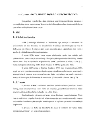 25
CAPÍTULO II – DATA MINING SOBRE O ASPECTO TÉCNICO
Este capítulo visa abordar o data mining de uma forma mais técnica, mas antes é
necessário falar sobre o processo de descoberta de informação em base de dados (KDD), no
qual o data mining é uma de suas etapas.
2.1KDD
2.1.1 Definição e histórico
KDD (Knowledge Discovery in Databases) cuja tradução é descoberta de
conhecimento em base de dados, é o procedimento de extração de informações de base de
dados, que cria relações de interesse para serem analisadas pelos especialistas, bem como o
auxilio da validação de conhecimento extraído.
O termo KDD possui varias etapas relacionadas, sendo elas: seleção, pré-
processamento, transformação, data-mining e interpretação enquanto que data mining é usado
apenas para a fase de descoberta do processo de KDD. Goldschmidt e Passos, (2005, p.2),
mencionam que o data mining dentro de um processo de KDD é apenas uma etapa.
O termo KDD surgiu no final da década de 1980, mais precisamente em 1989,
sendo um novo ramo da computação, visando com a extração de conhecimento, uma maneira
automatizada de explorar as crescentes bases de dados e reconhecer os padrões existentes
através da modelagem de fenômenos do mundo real. (Goldschmidt e Passos, 2005, p. 3)
2.1.2 Processo
O processo de KDD é dinâmico, apesar de ter uma definição parecida a de data
mining, deve ser composto de várias etapas em sequência, podendo haver retorno a etapas
anteriores, isto é, as descobertas realizadas (ou a falta delas).
Ocasionalmente, este processo leva a novas hipóteses e descobrimentos. Neste
caso, o usuário tem a escolha de se decidir pela retomada dos processos de mineração, ou uma
nova escolha de atributos, por exemplo, para comprovar as hipóteses que apareceram ao longo
do processo.
O processo de KDD de descoberta de dados é composto por varias etapas
operacionais, a figura 4 nos apresenta essas etapas.
 