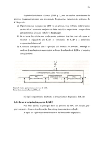 26
Segundo Goldschmidt e Passos, (2005, p.2), para um melhor entendimento do
processo é necessário primeiro uma apresentação dos principais elementos das aplicações de
KDD que são:
a) O problema onde o processo de KDD vai ser aplicado. Esse problema pode ter como
característica 3 elementos: conjunto de dados envolvido no problema , o especialista
com domínio da aplicação e objetivos da aplicação.
b) Os recursos disponíveis para resolução dos problemas descritos, entre eles pode se
ressaltar: o especialista em KDD, as ferramentas de KDD e a plataforma
computacional disponível.
c) Resultados conseguidos com a aplicação dos recursos no problema. Abrange os
modelos de conhecimento encontrados ao longo da aplicação de KDD e o histórico
das ações feitas.
No tópico seguinte serão detalhadas as principais fases do processo de KDD.
2.1.3 Fases principais do processo de KDD
Para Prass (2012), as principais fases do processo de KDD são: seleção, pré-
processamento e limpeza, transformação, data mining, interpretação e avaliação.
A figura 6 a seguir nos demonstra as fases descritas dentro do processo.
Figura 4: Etapas operacionais do processo de KDD.
Fonte: Goldschmidt e Passos, 2005, p. 3.
 