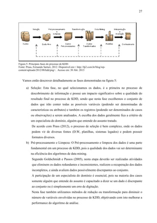 27
Vamos então descrever detalhadamente as fases demonstradas na figura 5:
a) Seleção: Esta fase, no qual selecionamos os dados, é a primeira no processo de
descobrimento de informação e possui um impacto significativo sobre a qualidade do
resultado final no processo de KDD, sendo que nesta fase escolhemos o conjunto de
dados que irão conter todas as possíveis variáveis (podendo ser denominadas de
características ou atributos) e também os registros (podendo ser denominados de casos
ou observações) a serem analisados. A escolha dos dados geralmente fica a critério de
um especialista do domínio, alguém que entende do assunto tratado.
De acordo com Prass (2012), o processo de seleção é bem complexo, onde os dados
podem vir de diversas fontes (D.W, planilhas, sistemas legados) e podem possuir
formatos diversos.
b) Pré-processamento e Limpeza: O Pré-processamento e limpeza dos dados é uma parte
fundamental em um processo de KDD, pois a qualidade dos dados vai ser determinante
na eficiência dos algorítmos de data mining.
Segundo Goldschmidt e Passos (2005), nesta etapa deverão ser realizadas atividades
que eliminem os dados redundantes e inconsistentes, realizem a recuperação dos dados
incompletos, e ainda avaliem dados possivelmente discrepantes ao conjunto.
A participação de um especialista do domínio é essencial, pois na maioria dos casos
somente alguém que entende do assunto é capacitado a dizer se um dado é discrepante
ao conjunto ou é simplesmente um erro de digitação.
Nesta fase também utilizamos métodos de redução ou transformação para diminuir o
número de variáveis envolvidas no processo de KDD, objetivando com isto melhorar a
performance do algorítmo de análise.
Figura 5: Principais fases do processo de KDD.
Fonte: Prass, Fernando Sarturi, 2012. Disponível em:< http://fp2.com.br/blog/wp-
content/uploads/2012/08/kdd.png>. Acesso em: 30 Abr. 2013
 