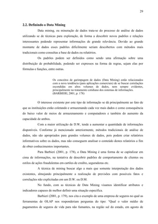 29
2.2. Definindo o Data Mining
Data mining, ou mineração de dados trata-se do processo de análise de dados
utilizando se de técnicas para exploração, de forma a descobrir novos padrões e relações
interessantes podendo representar informações de grande relevância. Devido ao grande
montante de dados esses padrões dificilmente seriam descobertos com métodos mais
tradicionais como consultas a base de dados ou relatórios.
Os padrões podem ser definidos como sendo uma afirmação sobre uma
distribuição de probabilidade, podendo ser expressos na forma de regras, sejam elas por
fórmulas e funções, entre outras.
Os conceitos de garimpagem de dados (Data Mining) estão relacionados
com a nova tendência (para aplicações comerciais) de se buscar correlações
escondidas em altos volumes de dados, nem sempre evidentes,
principalmente no tratamento cotidiano dos sistemas de informações.
(BARBIERI, 2001, p. 178)
O interesse existente por este tipo de informação se dá principalmente ao fato de
que as instituições estão coletando e armazenando cada vez mais dados e como consequência
do baixo valor de meios de armazenamento e computadores e também do aumento da
capacidade de ambos.
Com a maior utilização de D.W, tende a aumentar a quantidade de informações
disponíveis. Conforme já mencionado anteriormente, métodos tradicionais de análise de
dados, não são apropriados para grandes volumes de dados, pois podem criar relatórios
informativos sobre os dados, mas não conseguem analisar o conteúdo destes relatórios a fim
de obter conhecimentos importantes.
Para Barbieri (2001, p. 178), o Data Mining é uma forma de se capitalizar em
cima de informações, na tentativa de descobrir padrões de comportamento de clientes ou
estilos de ações fraudulentas em cartões de credito, seguradoras etc.
A técnica de mining buscar algo a mais que somente interpretação dos dados
existentes, almejando principalmente a realização de previsões com possíveis fatos e
correlações não explicitadas em um D.W. ou D.M.
No fundo, com as técnicas de Data Mining visamos identificar atributos e
indicadores capazes de melhor definir uma situação especifica.
Barbieri (2001, p. 179), nos cita o exemplo de uma empresa de seguros no qual as
ferramentas de OLAP nos responderiam perguntas do tipo: “Qual o valor médio de
pagamentos de seguros de vida para não fumantes, na região sul do estado, em agosto de
 