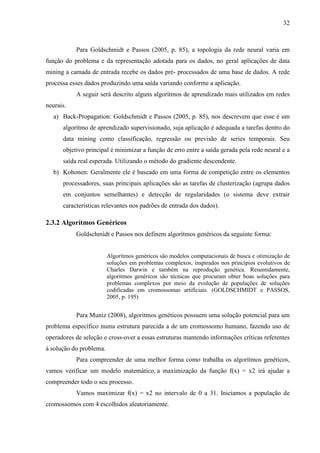 32
Para Goldschmidt e Passos (2005, p. 85), a topologia da rede neural varia em
função do problema e da representação adotada para os dados, no geral aplicações de data
mining a camada de entrada recebe os dados pré- processados de uma base de dados. A rede
processa esses dados produzindo uma saída variando conforme a aplicação.
A seguir será descrito alguns algorítmos de aprendizado mais utilizados em redes
neurais.
a) Back-Propagation: Goldschmidt e Passos (2005, p. 85), nos descrevem que esse é um
algorítmo de aprendizado supervisionado, suja aplicação é adequada a tarefas dentro do
data mining como classificação, regressão ou previsão de series temporais. Seu
objetivo principal é minimizar a função de erro entre a saída gerada pela rede neural e a
saída real esperada. Utilizando o método do gradiente descendente.
b) Kohonen: Geralmente ele é baseado em uma forma de competição entre os elementos
processadores, suas principais aplicações são as tarefas de clusterização (agrupa dados
em conjuntos semelhantes) e detecção de regularidades (o sistema deve extrair
características relevantes nos padrões de entrada dos dados).
2.3.2 Algorítmos Genéricos
Goldschmidt e Passos nos definem algorítmos genéricos da seguinte forma:
Algorítmos genéricos são modelos computacionais de busca e otimização de
soluções em problemas complexos, inspirados nos princípios evolutivos de
Charles Darwin e também na reprodução genética. Resumidamente,
algorítmos genéricos são técnicas que procuram obter boas soluções para
problemas complexos por meio da evolução de populações de soluções
codificadas em cromossomas artificiais. (GOLDSCHMIDT e PASSOS,
2005, p. 195)
Para Muniz (2008), algorítmos genéticos possuem uma solução potencial para um
problema específico numa estrutura parecida a de um cromossomo humano, fazendo uso de
operadores de seleção e cross-over a essas estruturas mantendo informações críticas referentes
à solução do problema.
Para compreender de uma melhor forma como trabalha os algorítmos genéticos,
vamos verificar um modelo matemático, a maximização da função f(x) = x2 irá ajudar a
compreender todo o seu processo.
Vamos maximizar f(x) = x2 no intervalo de 0 a 31. Iniciamos a população de
cromossomos com 4 escolhidos aleatoriamente.
 