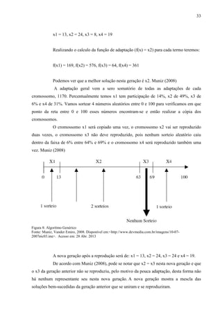 33
x1 = 13, x2 = 24, x3 = 8, x4 = 19
Realizando o calculo da função de adaptação (f(x) = x2) para cada termo teremos:
f(x1) = 169, f(x2) = 576, f(x3) = 64, f(x4) = 361
Podemos ver que a melhor solução nesta geração é x2. Muniz (2008)
A adaptação geral vem a sero somatório de todas as adaptações de cada
cromossomo, 1170. Percentualmente temos x1 tem participação de 14%, x2 de 49%, x3 de
6% e x4 de 31%. Vamos sortear 4 números aleatórios entre 0 e 100 para verificamos em que
ponto da reta entre 0 e 100 esses números encontram-se e então realizar a cópia dos
cromossomos.
O cromossomo x1 será copiado uma vez, o cromossomo x2 vai ser reproduzido
duas vezes, o cromossomo x3 não deve reproduzido, pois nenhum sorteio aleatório caiu
dentro da faixa de 6% entre 64% e 69% e o cromossomo x4 será reproduzido também uma
vez. Muniz (2008)
A nova geração após a reprodução será de: x1 = 13, x2 = 24, x3 = 24 e x4 = 19.
De acordo com Muniz (2008), pode se notar que x2 = x3 nesta nova geração e que
o x3 da geração anterior não se reproduziu, pelo motivo da pouca adaptação, desta forma não
há nenhum representante seu nesta nova geração. A nova geração mostra a mescla das
soluções bem-sucedidas da geração anterior que se uniram e se reproduziram.
Figura 8: Algorítmo Genérico
Fonte: Muniz, Vander Emiro, 2008. Disponível em:<http://www.devmedia.com.br/imagens/10-07-
2007pic03.jpg>. Acesso em: 28 Abr. 2013
 