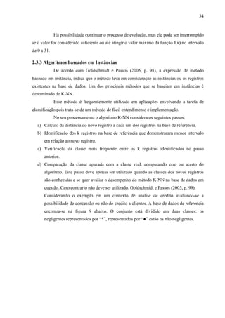 34
Há possibilidade continuar o processo de evolução, mas ele pode ser interrompido
se o valor for considerado suficiente ou até atingir o valor máximo da função f(x) no intervalo
de 0 a 31.
2.3.3 Algorítmos baseados em Instâncias
De acordo com Goldschmidt e Passos (2005, p. 98), a expressão de método
baseado em instância, indica que o método leva em consideração as instâncias ou os registros
existentes na base de dados. Um dos principais métodos que se baseiam em instâncias é
denominado de K-NN.
Esse método é frequentemente utilizado em aplicações envolvendo a tarefa de
classificação pois trata-se de um método de fácil entendimento e implementação.
No seu processamento o algorítmo K-NN considera os seguintes passos:
a) Cálculo da distância do novo registro a cada um dos registros na base de referência.
b) Identificação dos k registros na base de referência que demonstraram menor intervalo
em relação ao novo registro.
c) Verificação da classe mais frequente entre os k registros identificados no passo
anterior.
d) Comparação da classe apurada com a classe real, computando erro ou acerto do
algorítmo. Este passo deve apenas ser utilizado quando as classes dos novos registros
são conhecidas e se quer avaliar o desempenho do método K-NN na base de dados em
questão. Caso contrario não deve ser utilizado. Goldschmidt e Passos (2005, p. 99)
Considerando o exemplo em um contexto de analise de credito avaliando-se a
possibilidade de concessão ou não do credito a clientes. A base de dados de referencia
encontra-se na figura 9 abaixo. O conjunto está dividido em duas classes: os
negligentes representados por “*”, representados por “●” estão os não negligentes.
 