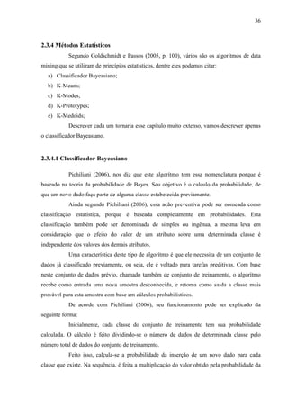 36
2.3.4 Métodos Estatísticos
Segundo Goldschmidt e Passos (2005, p. 100), vários são os algorítmos de data
mining que se utilizam de princípios estatísticos, dentre eles podemos citar:
a) Classificador Bayeasiano;
b) K-Means;
c) K-Modes;
d) K-Prototypes;
e) K-Medoids;
Descrever cada um tornaria esse capítulo muito extenso, vamos descrever apenas
o classificador Bayeasiano.
2.3.4.1 Classificador Bayeasiano
Pichiliani (2006), nos diz que este algorítmo tem essa nomenclatura porque é
baseado na teoria da probabilidade de Bayes. Seu objetivo é o calculo da probabilidade, de
que um novo dado faça parte de alguma classe estabelecida previamente.
Ainda segundo Pichiliani (2006), essa ação preventiva pode ser nomeada como
classificação estatística, porque é baseada completamente em probabilidades. Esta
classificação também pode ser denominada de simples ou ingênua, a mesma leva em
consideração que o efeito do valor de um atributo sobre uma determinada classe é
independente dos valores dos demais atributos.
Uma característica deste tipo de algorítmo é que ele necessita de um conjunto de
dados já classificado previamente, ou seja, ele é voltado para tarefas preditivas. Com base
neste conjunto de dados prévio, chamado também de conjunto de treinamento, o algorítmo
recebe como entrada uma nova amostra desconhecida, e retorna como saída a classe mais
provável para esta amostra com base em cálculos probabilísticos.
De acordo com Pichiliani (2006), seu funcionamento pode ser explicado da
seguinte forma:
Inicialmente, cada classe do conjunto de treinamento tem sua probabilidade
calculada. O cálculo é feito dividindo-se o número de dados de determinada classe pelo
número total de dados do conjunto de treinamento.
Feito isso, calcula-se a probabilidade da inserção de um novo dado para cada
classe que existe. Na sequência, é feita a multiplicação do valor obtido pela probabilidade da
 
