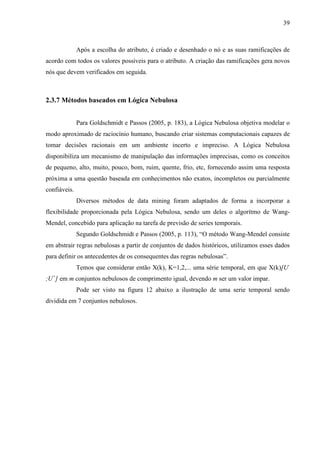 39
Após a escolha do atributo, é criado e desenhado o nó e as suas ramificações de
acordo com todos os valores possíveis para o atributo. A criação das ramificações gera novos
nós que devem verificados em seguida.
2.3.7 Métodos baseados em Lógica Nebulosa
Para Goldschmidt e Passos (2005, p. 183), a Lógica Nebulosa objetiva modelar o
modo aproximado de raciocínio humano, buscando criar sistemas computacionais capazes de
tomar decisões racionais em um ambiente incerto e impreciso. A Lógica Nebulosa
disponibiliza um mecanismo de manipulação das informações imprecisas, como os conceitos
de pequeno, alto, muito, pouco, bom, ruim, quente, frio, etc, fornecendo assim uma resposta
próxima a uma questão baseada em conhecimentos não exatos, incompletos ou parcialmente
confiáveis.
Diversos métodos de data mining foram adaptados de forma a incorporar a
flexibilidade proporcionada pela Lógica Nebulosa, sendo um deles o algorítmo de Wang-
Mendel, concebido para aplicação na tarefa de previsão de series temporais.
Segundo Goldschmidt e Passos (2005, p. 113), “O método Wang-Mendel consiste
em abstrair regras nebulosas a partir de conjuntos de dados históricos, utilizamos esses dados
para definir os antecedentes de os consequentes das regras nebulosas”.
Temos que considerar então X(k), K=1,2,... uma série temporal, em que X(k)[U-
;U+
] em m conjuntos nebulosos de comprimento igual, devendo m ser um valor impar.
Pode ser visto na figura 12 abaixo a ilustração de uma serie temporal sendo
dividida em 7 conjuntos nebulosos.
 