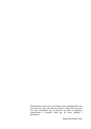 Primeiramente a Deus por me dar forças nessa caminhada difícil, aos
meus pais pela vida e por tudo que fizeram e ainda fazem por mim.
Aos meus orientadores que me apoiaram em todos os momentos,
especialmente o Leonardo Ribas que foi muito solidário e
participativo.
Roger Pauer Rocha Viana.
 