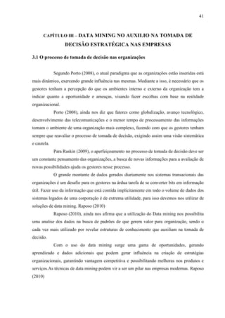41
CAPÍTULO III – DATA MINING NO AUXILIO NA TOMADA DE
DECISÃO ESTRATÉGICA NAS EMPRESAS
3.1 O processo de tomada de decisão nas organizações
Segundo Porto (2008), o atual paradigma que as organizações estão inseridas está
mais dinâmico, exercendo grande influência nas mesmas. Mediante a isso, é necessário que os
gestores tenham a percepção do que os ambientes interno e externo da organização tem a
indicar quanto a oportunidade e ameaças, visando fazer escolhas com base na realidade
organizacional.
Porto (2008), ainda nos diz que fatores como globalização, avanço tecnológico,
desenvolvimento das telecomunicações e o menor tempo de processamento das informações
tornam o ambiente de uma organização mais complexo, fazendo com que os gestores tenham
sempre que reavaliar o processo de tomada de decisão, exigindo assim uma visão sistemática
e cautela.
Para Raskin (2009), o aperfeiçoamento no processo de tomada de decisão deve ser
um constante pensamento das organizações, a busca de novas informações para a avaliação de
novas possibilidades ajuda os gestores nesse processo.
O grande montante de dados gerados diariamente nos sistemas transacionais das
organizações é um desafio para os gestores na árdua tarefa de se converter bits em informação
útil. Fazer uso da informação que está contida implicitamente em todo o volume de dados dos
sistemas legados de uma corporação é de extrema utilidade, para isso devemos nos utilizar de
soluções de data mining. Raposo (2010)
Raposo (2010), ainda nos afirma que a utilização do Data mining nos possibilita
uma analise dos dados na busca de padrões de que gerem valor para organização, sendo o
cada vez mais utilizado por revelar estruturas de conhecimento que auxiliam na tomada de
decisão.
Com o uso do data mining surge uma gama de oportunidades, gerando
aprendizado e dados adicionais que podem gerar influência na criação de estratégias
organizacionais, garantindo vantagem competitiva e possibilitando melhoras nos produtos e
serviços.As técnicas de data mining podem vir a ser um pilar nas empresas modernas. Raposo
(2010)
 