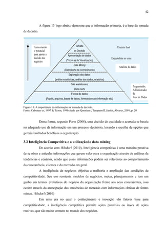 42
A figura 13 logo abaixo demostra que a informação primaria, é a base da tomada
de decisão.
Desta forma, segundo Porto (2008), uma decisão de qualidade e acertada se baseia
no adequado uso da informação em um processo decisório, levando a escolha de opções que
gerem resultados benéficos a organização.
3.2 Inteligência Competitiva e a utilizaçãodo data mining
De acordo com Hilsdorf (2010), Inteligência competitiva é uma maneira proativa
de se obter e articular informações que gerem valor para a organização através de análises de
tendências e cenários, sendo que essas informações podem ser referentes ao comportamento
da concorrência, clientes e do mercado em geral.
A inteligência de negócios objetiva a melhoria e ampliação das condições de
competitividade. Seu uso reorienta modelos de negócios, metas, planejamentos e tem um
ganho em termos evolutivos do negócio da organização frente aos seus concorrentes, isso
ocorre através da antecipação das tendências de mercado com informações obtidas de fontes
mistas. Hilsdorf (2010)
Em uma era no qual o conhecimento e inovação são fatores base para
competitividade, a inteligência competitiva permite ações proativas ou invés de ações
reativas, que são muito comuns no mundo dos negócios.
Figura 13: A importância da informação na tomada de decisão.
Fonte: Cabenaet ai, 1997 & Tyson, 1998citado por Quoniam , Tarapanoff, Júnior, Alvares, 2001, p. 20
 