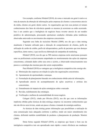 43
Um exemplo, conforme Hilsdorf (2010), de como o mercado em geral é reativo se
trata da maneira da obtenção de informações pelas empresas de clientes e concorrentes através
da mídia, clientes em geral, dentre outros. As organizações que tem essa postura só tomam
conhecimentos dos fatos de relevância quando os mesmos já ocorreram ou estão ocorrendo.
Isso é um cenário que a inteligência de negócios busca reverter através de um modelo
preditivo de administração, procurando oportunizar condições ofertadas pelas tendências
observadas antevendo os movimentos das empresas concorrentes.
Seguindo essa linha de raciocínio Montini (2009), nos diz que o data mining
atualmente é bastante utilizado para a detecção de comportamento de clientes, perfis de
utilização de cartão de crédito, perfis de telespectadores, perfis de pacientes que tem doenças
específicas, dente outros, o que auxilia na elaboração de campanhas de marketing.
Hilsdorf (2010), nos diz que as 500 maiores empresas norte americanas possuem
setor ou profissionais exclusivamente empenhados no monitoramento das ações de empresas
concorrentes, coletando dados sobre seus erros e acertos, e observando minuciosamente seus
passos e a estratégia das mesmas para não serem surpreendidos.
Para Hilsdorf (2010) as vantagens que a inteligência competitiva trás consigo são:
a) Diminuição das surpresas em relação às ações das organizações concorrentes.
b) Apontamento de oportunidades e ameaças.
c) Formulação de planejamento baseado em conhecimento obtido atrás de informações.
d) Aprendizado através do acompanhamento de ações assertivas e errônias dos
concorrentes.
e) Entendimento do impacto de ações estratégicas sobre o mercado
f) Revisão, realinhamento das estratégias.
g) Verificação e melhora da sustentabilidade do nosso negócio.
Calegari (2012), citado por Oliveira (2012), nos diz que com as informações
implícitas obtidas pelas técnicas de data mining,a empresa vai encontrar conhecimentos que
não são óbvios nem triviais, sendo um passo a frentes e tratando de estratégia analítica.
As técnicas de data mining geram informações que possibilitam a realização de
uma comunicação mais adequada conforme o publico, tendo um maior entendimento dos
clientes, definindo também rentabilidade de produtos e planejamento de produção. Montini
(2009)
Desta forma segundo Hilsdorf (2010), as empresas que fazem o bom uso da
inteligência competitiva tem um aprendizado mais rápido e maior eficiência nas mudanças
 