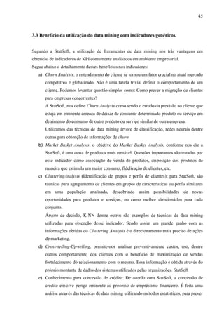 45
3.3 Benefício da utilização do data mining com indicadores genéricos.
Segundo a StatSoft, a utilização de ferramentas de data mining nos trás vantagens em
obtenção de indicadores de KPI comumente analisados em ambiente empresarial.
Segue abaixo o detalhamento desses benefícios nos indicadores:
a) Churn Analysis: o entendimento do cliente se tornou um fator crucial no atual mercado
competitivo e globalizado. Não é uma tarefa trivial definir o comportamento de um
cliente. Podemos levantar questão simples como: Como prever a migração de clientes
para empresas concorrentes?
A StatSoft, nos define Churn Analysis como sendo o estudo da previsão ao cliente que
esteja em eminente ameaça de deixar de consumir determinado produto ou serviço em
detrimento do consumo de outro produto ou serviço similar de outra empresa.
Utilizamos das técnicas de data mining árvore de classificação, redes neurais dentre
outras para obtenção de informações de churn
b) Market Basket Analysis: o objetivo do Market Basket Analysis, conforme nos diz a
StatSoft, é uma cesta de produtos mais rentável. Questões importantes são tratadas por
esse indicador como associação de venda de produtos, disposição dos produtos de
maneira que estimula um maior consumo, fidelização de clientes, etc.
c) ClusteringAnalysis (Identificação de grupos e perfis de clientes): para StatSoft, são
técnicas para agrupamento de clientes em grupos de características ou perfis similares
em uma população analisada, descobrindo assim possibilidades de novas
oportunidades para produtos e serviços, ou como melhor direcioná-los para cada
conjunto.
Árvore de decisão, K-NN dentre outros são exemplos de técnicas de data mining
utilizadas para obtenção desse indicador. Sendo assim um grande ganho com as
informações obtidas do Clustering Analysis é o direcionamento mais preciso de ações
de marketing.
d) Cross-selling-Up-selling: permite-nos analisar preventivamente custos, uso, dentre
outros comportamento dos clientes com o benefício de maximização de vendas
fortalecimento do relacionamento com o mesmo. Essa informação é obtida através do
próprio montante de dados dos sistemas utilizados pelas organizações. StatSoft
e) Conhecimento para concessão de crédito: De acordo com StatSoft, a concessão de
crédito envolve perigo eminente ao processo de empréstimo financeiro. É feita uma
análise através das técnicas de data mining utilizando métodos estatísticos, para prever
 