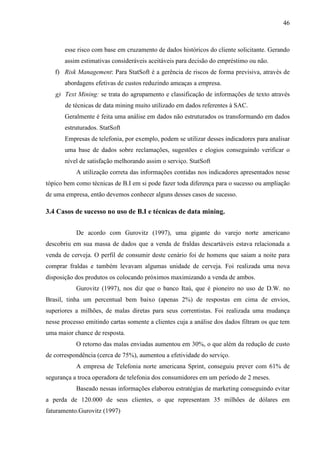 46
esse risco com base em cruzamento de dados históricos do cliente solicitante. Gerando
assim estimativas consideráveis aceitáveis para decisão do empréstimo ou não.
f) Risk Management: Para StatSoft é a gerência de riscos de forma previsiva, através de
abordagens efetivas de custos reduzindo ameaças a empresa.
g) Text Mining: se trata do agrupamento e classificação de informações de texto através
de técnicas de data mining muito utilizado em dados referentes à SAC.
Geralmente é feita uma análise em dados não estruturados os transformando em dados
estruturados. StatSoft
Empresas de telefonia, por exemplo, podem se utilizar desses indicadores para analisar
uma base de dados sobre reclamações, sugestões e elogios conseguindo verificar o
nível de satisfação melhorando assim o serviço. StatSoft
A utilização correta das informações contidas nos indicadores apresentados nesse
tópico bem como técnicas de B.I em si pode fazer toda diferença para o sucesso ou ampliação
de uma empresa, então devemos conhecer alguns desses casos de sucesso.
3.4 Casos de sucesso no uso de B.I e técnicas de data mining.
De acordo com Gurovitz (1997), uma gigante do varejo norte americano
descobriu em sua massa de dados que a venda de fraldas descartáveis estava relacionada a
venda de cerveja. O perfil de consumir deste cenário foi de homens que saiam a noite para
comprar fraldas e também levavam algumas unidade de cerveja. Foi realizada uma nova
disposição dos produtos os colocando próximos maximizando a venda de ambos.
Gurovitz (1997), nos diz que o banco Itaú, que é pioneiro no uso de D.W. no
Brasil, tinha um percentual bem baixo (apenas 2%) de respostas em cima de envios,
superiores a milhões, de malas diretas para seus correntistas. Foi realizada uma mudança
nesse processo emitindo cartas somente a clientes cuja a análise dos dados filtram os que tem
uma maior chance de resposta.
O retorno das malas enviadas aumentou em 30%, o que além da redução de custo
de correspondência (cerca de 75%), aumentou a efetividade do serviço.
A empresa de Telefonia norte americana Sprint, conseguiu prever com 61% de
segurança a troca operadora de telefonia dos consumidores em um período de 2 meses.
Baseado nessas informações elaborou estratégias de marketing conseguindo evitar
a perda de 120.000 de seus clientes, o que representam 35 milhões de dólares em
faturamento.Gurovitz (1997)
 