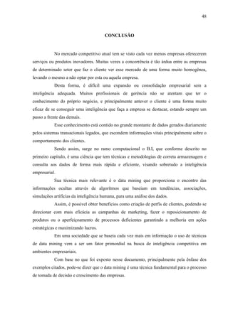 48
CONCLUSÃO
No mercado competitivo atual tem se visto cada vez menos empresas oferecerem
serviços ou produtos inovadores. Muitas vezes a concorrência é tão árdua entre as empresas
de determinado setor que faz o cliente ver esse mercado de uma forma muito homogênea,
levando o mesmo a não optar por esta ou aquela empresa.
Desta forma, é difícil uma expansão ou consolidação empresarial sem a
inteligência adequada. Muitos profissionais de gerência não se atentam que ter o
conhecimento do próprio negócio, e principalmente antever o cliente é uma forma muito
eficaz de se conseguir uma inteligência que faça a empresa se destacar, estando sempre um
passo a frente das demais.
Esse conhecimento está contido no grande montante de dados gerados diariamente
pelos sistemas transacionais legados, que escondem informações vitais principalmente sobre o
comportamento dos clientes.
Sendo assim, surge no ramo computacional o B.I, que conforme descrito no
primeiro capítulo, é uma ciência que tem técnicas e metodologias de correta armazenagem e
consulta aos dados de forma mais rápida e eficiente, visando sobretudo a inteligência
empresarial.
Sua técnica mais relevante é o data mining que proporciona o encontro das
informações ocultas através de algorítmos que baseiam em tendências, associações,
simulações artificias da inteligência humana, para uma análise dos dados.
Assim, é possível obter benefícios como criação de perfis de clientes, podendo se
direcionar com mais eficácia as campanhas de marketing, fazer o reposicionamento de
produtos ou o aperfeiçoamento de processos deficientes garantindo a melhoria em ações
estratégicas e maximizando lucros.
Em uma sociedade que se baseia cada vez mais em informação o uso de técnicas
de data mining vem a ser um fator primordial na busca de inteligência competitiva em
ambientes empresariais.
Com base no que foi exposto nesse documento, principalmente pela ênfase dos
exemplos citados, pode-se dizer que o data mining é uma técnica fundamental para o processo
de tomada de decisão e crescimento das empresas.
 