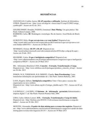 49
REFERÊNCIAS
ANZANELLO, Cynthia Aurora. OLAP conceitos e utilização. Instituto de Informática,
UFRGS. Disponível em: <http://www.inf.ufrgs.br/~clesio/cmp151/cmp15120021/artigo_
cynthia.pdf>. Acesso em 02 set. 2011.
GOLDSCHMIDT, Ronaldo; PASSOS, Emmanuel. Data Mining: Um guia pratico. São
Paulo: Editora Campus, 2005.
BARBIERI, Carlos. BI: Modelagem e tecnologia. Rio de Janeiro: Axcel Books do Brasil,
2001.
GUROVITZ, Helio. O que cerveja tem a ver com fraldas? Disponível em:
<http://exame.abril.com.br/revista-exame/edicoes/0633/noticias/o-que-cerveja-tem-a-ver-
com-fraldas-m0053931>. Acesso em 26 Maio 2013
HENRIQUE, Ozimar. OLTP x OLAP. Disponível em:
<http://social.technet.microsoft.com/wiki/contents/articles/6934.oltp-x-olap-pt-br.aspx>.
Acesso em 24 abr. 2013.
HILSDORF, Carlos. O que é inteligência competitiva? Disponível em:
<http://www.administradores.com.br/artigos/administracao-e-negocios/o-que-e-inteligencia-
competitiva/44824/>. Acesso em 29 Maio 2013
IBL - Informatica Brasileira LTDA. Conceito – Extração, Transformação e Carga.
Disponível em: <http://www.infobras.com.br/portugues/produtos_conceito_etl.asp>. Acesso
em 30 Abr. 2013
INMON, W.H; TERDEMAN, R.H; IMHOFF, Claudia. Data Warehousing: Como
transformar informações em oportunidades de s. São Paulo: Editora Berkeley, 2001.
LANA, Rogério Adilson. Inteligência competitiva: Fator- Chave para o sucesso das
organizações no novo milênio.
Disponível em: <http://www.abraic.org.br/v2/artigos_detalhe.asp?c=793>. Acesso em 02 set.
2011.
LAUDON,K.C.; LAUDON, J.P.Sistemas de informação gerenciais:Administrando a
empresa digital. 5. ed. São Paulo: Pearson Prentice Hall, 2004.
LIMA, Carlos Alberto Lorenzi. ETL – Extração, Transformação e Carga de dados.
Disponível em: <http://litolima.com/2010/01/13/etl-extracao-transformacao-e-carga-de-
dados/>. Acesso em 30 Abr. 2013
MONTINI, Alessandra. O poder do data mining para o avanço dos negócios. Disponível
em: <http://www.administradores.com.br/noticias/administracao-e-negocios/o-poder-do-data-
mining-para-o-avanco-dos-negocios/26135/>. Acesso em 30 Maio 2013
 