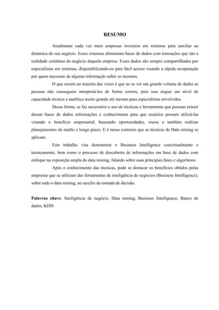 RESUMO
Atualmente cada vez mais empresas investem em sistemas para auxiliar na
dinâmica do seu negócio. Esses sistemas alimentam bases de dados com transações que são a
realidade cotidiana do negócio daquela empresa. Esses dados são sempre compartilhados por
especialistas em sistemas, disponibilizando-os para fácil acesso visando a rápida recuperação
por quem necessite de alguma informação sobre os mesmos.
O que ocorre na maioria das vezes é que ao se ver um grande volume de dados as
pessoas não conseguem interpretá-los de forma correta, pois isso requer um nível de
capacidade técnica e analítica muito grande até mesmo para especialistas envolvidos.
Dessa forma, se faz necessário o uso de técnicas e ferramentas que possam extrair
dessas bases de dados informações e conhecimento para que usuários possam utilizá-las
visando o benefício empresarial, buscando oportunidades, riscos e também realizar
planejamentos de médio e longo prazo. E é nesse contexto que as técnicas de Data mining se
aplicam.
Este trabalho visa demonstrar o Business Intelligence conceitualmente e
tecnicamente, bem como o processo de descoberta de informações em base de dados com
enfoque na exposição ampla do data mining, falando sobre suas principais fases e algorítmos
Após o conhecimento das técnicas, pode se destacar os benefícios obtidos pelas
empresas que se utilizam das ferramentas de inteligência de negócios (Business Intelligence),
sobre tudo o data mining, no auxílio da tomada de decisão.
Palavras chave: Inteligência de negócio, Data mining, Business Intelligence, Banco de
dados, KDD.
 