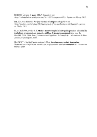 51
RIBEIRO, Viviane. O que é ETL? Disponível em:
<http://vivianeribeiro1.wordpress.com/2011/06/28/o-que-e-etl-2/>. Acesso em 30 Abr. 2013
SERAIN, João Sidemar. Por que business intelligence. Disponível em:
<http://imasters.com.br/artigo/5415/gerencia-de-ti/por-que-business-intelligence/>. Acesso
em 28 abr. 2013
SILVA JUNIOR, Ovídio F. P. Modelo de informações estratégicas aplicadas asistemas de
inteligência organizacional na gestão pública de pesquisaagropecuária: o caso da
EPAGRI. 2006, 233 f. Tese (Doutorado em Engenharia deProdução) – Universidade de Santa
Catarina, Florianópolis, 2006.
STATSOFT – StatSoft South América LTDA. Soluções empresariais Avançadas.
Disponível em: <http://www.statsoft.com.br/pt/conteudo.php?con=0000000016>. Acesso em
30 Maio 2013
 