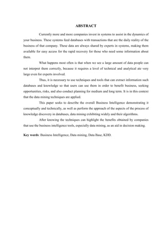 ABSTRACT
Currently more and more companies invest in systems to assist in the dynamics of
your business. These systems feed databases with transactions that are the daily reality of the
business of that company. These data are always shared by experts in systems, making them
available for easy access for the rapid recovery for those who need some information about
them.
What happens most often is that when we see a large amount of data people can
not interpret them correctly, because it requires a level of technical and analytical ate very
large even for experts involved.
Thus, it is necessary to use techniques and tools that can extract information such
databases and knowledge so that users can use them in order to benefit business, seeking
opportunities, risks, and also conduct planning for medium and long term. It is in this context
that the data mining techniques are applied.
This paper seeks to describe the overall Business Intelligence demonstrating it
conceptually and technically, as well as perform the approach of the aspects of the process of
knowledge discovery in databases, data mining exhibiting widely and their algorithms.
After knowing the techniques can highlight the benefits obtained by companies
that use the business intelligence tools, especially data mining, as an aid in decision making.
Key words: Business Intelligence, Data mining, Data Base, KDD.
 