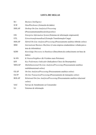 LISTA DE SIGLAS
B.I Business Intelligence
D.W DataWarehouse (Armazém de dados)
DOLAP Desktop On-Line Analytical Processing
(Processamentoanalíticodesktoponline)
EIS Enterprise Information System (Sistemas de informação empresarial)
ETL Extracttransformandload (Extração Transformação Carga)
HOLAP Hybrid On-Line AnalyticalProcessing (Processamento analítico híbrido online)
IBM International Business Machines (é uma empresa estadunidense voltada para a
área de informática)
KDD Knowledge Discovery in Databases (Descoberta de conhecimento em base de
dados)
K-NN K-NearestNeighbors (K-Vizinhos mais Próximos)
KPI Key Performance Indicador (Indicadores Chave de Desempenho)
MOLAP Multidimensional On-Line AnalyticalProcessing (Processamento analítico
multidimensional online)
OLAP On-line AnalyticalProcessing (Processamento analítico online)
OLTP On-line TransactionProcessing (Processamento de transações online)
ROLAP Relational On-Line AnalyticalProcessing (Processamento analítico relacional
online)
SAC Serviço de Atendimento ao Consumidor
S.I Sistemas de informação
 