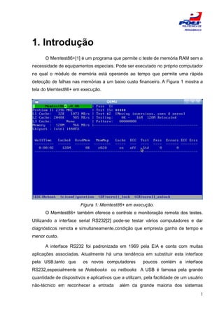 ESCOLA
                                                                           POLITÉCNICA DE
                                                                            PERNAMBUCO




1. Introdução
      O Memtest86+[1] é um programa que permite o teste de memória RAM sem a
necessidade de equipamentos especiais. Pode ser executado no próprio computador
no qual o módulo de memória está operando ao tempo que permite uma rápida
detecção de falhas nas memórias a um baixo custo financeiro. A Figura 1 mostra a
tela do Memtest86+ em execução.




                        Figura 1: Memtest86+ em execução.
      O Memtest86+ também oferece o controle e monitoração remota dos testes.
Utilizando a interface serial RS232[2] pode-se testar vários computadores e dar
diagnósticos remota e simultaneamente,condição que empresta ganho de tempo e
menor custo.

      A interface RS232 foi padronizada em 1969 pela EIA e conta com muitas
aplicações associadas. Atualmente há uma tendência em substituir esta interface
pela USB,tanto que       os novos computadores         poucos contém a interface
RS232,especialmente se Notebooks ou netbooks A USB é famosa pela grande
quantidade de dispositivos e aplicativos que a utilizam, pela facilidade de um usuário
não-técnico em reconhecer a entrada         além da grande maioria dos sistemas
                                                                                        1
 