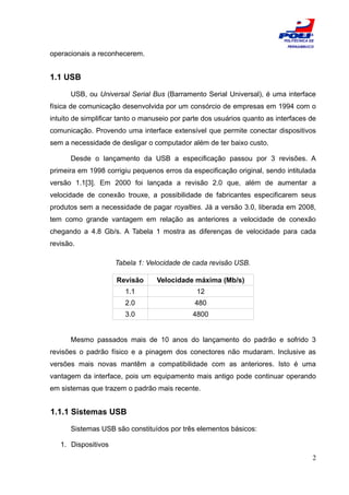 ESCOLA
                                                                           POLITÉCNICA DE
                                                                            PERNAMBUCO

operacionais a reconhecerem.


1.1 USB

      USB, ou Universal Serial Bus (Barramento Serial Universal), é uma interface
física de comunicação desenvolvida por um consórcio de empresas em 1994 com o
intuito de simplificar tanto o manuseio por parte dos usuários quanto as interfaces de
comunicação. Provendo uma interface extensível que permite conectar dispositivos
sem a necessidade de desligar o computador além de ter baixo custo.

      Desde o lançamento da USB a especificação passou por 3 revisões. A
primeira em 1998 corrigiu pequenos erros da especificação original, sendo intitulada
versão 1.1[3]. Em 2000 foi lançada a revisão 2.0 que, além de aumentar a
velocidade de conexão trouxe, a possibilidade de fabricantes especificarem seus
produtos sem a necessidade de pagar royalties. Já a versão 3.0, liberada em 2008,
tem como grande vantagem em relação as anteriores a velocidade de conexão
chegando a 4.8 Gb/s. A Tabela 1 mostra as diferenças de velocidade para cada
revisão.

                     Tabela 1: Velocidade de cada revisão USB.

                     Revisão      Velocidade máxima (Mb/s)
                        1.1                    12
                        2.0                   480
                        3.0                   4800


      Mesmo passados mais de 10 anos do lançamento do padrão e sofrido 3
revisões o padrão físico e a pinagem dos conectores não mudaram. Inclusive as
versões mais novas mantêm a compatibilidade com as anteriores. Isto é uma
vantagem da interface, pois um equipamento mais antigo pode continuar operando
em sistemas que trazem o padrão mais recente.


1.1.1 Sistemas USB

      Sistemas USB são constituídos por três elementos básicos:

   1. Dispositivos
                                                                                        2
 