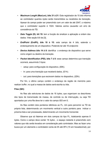 ESCOLA
                                                                          POLITÉCNICA DE
                                                                           PERNAMBUCO

   •   Maximum Length (MaxLen), bits 31 à 21: Este registrador de 10 bits informa
       ao controlador quantos bytes serão transmitidos ou recebidos da transição.
       Apesar do campo poder ser preenchido com um valor de até 2047, o máximo
       que o controlador suporte é 1024. Valores acima causarão um erro de
       consistência do TD.

   •   Data Toggle (D), bit 19: tem a função de sinalizar a aplicação a ordem dos
       dados. Vide seção 8.6 de [3].

   •   EndPoint (EndPt), bits 18 à 15: este campo de 4 bits, estende o
       endereçamento de um dispositivo. Podendo ter até 16 endpoints

   •   Device Address bits 14 à 8: identifica o endereço de dispositivo que serve
       como origem ou destino da transição.

   •   Packet Identification (PID), bits 7 à 0: esse campo determina que transição
       ocorrerá, assumindo 3 tipos:

       ◦ setup: para configuração do dispositivo, (69h).

       ◦ In: para uma transição que receberá dados, (E1h).

       ◦ out: para transições que escrevem dados no dispositivo, (2Dh).

       Por fim, o último campo contém o endereço da região de memória para
realizar buffer, no qual a massa de dados será escrita ou lida.

Filas (QH):

       As filas são estruturas de dados de 16 bytes, que organizam os descritores
dos tipos de transmissão de massa, de controle ou de interrupção, ou seja TD
apontados por uma fila deve ter o valor do campo ISO em 0.

       As filas contém dois ponteiros idênticos ao FL. Um para percorrer os TD da
própria lista, determinando um movimento vertical e outro ponteiro para indicar a
próxima lista a ser processada, determinando um movimento horizontal.

       Observe que só falamos em dois campos do tipo FL, totalizando apenas 8
bytes. Como o campo deve conter 16 bytes , o espaço restante é preenchido com
valores que não serão levados em consideração pelo controlador. Mas ao fazer uma
busca por um elemento o controlador conta de 0h até 0Fh (15 em hexadecimal), por

                                                                                     14
 