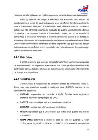 ESCOLA
                                                                          POLITÉCNICA DE
                                                                           PERNAMBUCO

necessita ser atendida com um rígido esquema de garantia de entrega dos pacotes.

       Parte do controle de tempo é executado via hardware, que informa ao
escalonador se o tempo do quadro do pacote a ser transferido tem tempo suficiente
para a transmissão completa. A transmissão será abortada caso o controlador
detecte que não há tempo na janela de execução do quadro. Eventualmente o tempo
do quadro pode estourar durante a transmissão, neste caso a transmissão é
completada e o descritor transmitido é o último elemento do quadro a ser tratado. É
importante citar que as informações não são perdidas na memória do sistema. Caso
um descritor não venha ser transmitido ele será na próximo vez que o quadro estiver
apto a acessar o meio físico, pois o controlador não retira elementos do escalonador,
apenas atualiza suas entidades.


2.2.3 Meio físico

       O UHCI determina que todos os controladores tenham no mínimo duas portas
de interfaceamento de dispositivo e possua um hub. Estes provêm o meio físico do
controlador, com as ligações elétricas de transmissão de informação e fornecimento
de energia aos dispositivos.


2.2.4 Registradores

       O UHCI possui 8 registradores de controle e estado do controlador, Tabela 7.
Todos eles são acessíveis usando o endereço base (EBASE), somado a um
deslocamento específico.
   •   USBCMD: responsável por controlar o UHCI. Escritas neste registrador
       alteram o estado de configuração do UHCI;

   •   USBSTS: responsável por indicar o estado do controlador;

   •   USBINTR: configura as interrupções do controlador;

   •   FRNUM: registrador que é um contador que indica qual quadro está sendo
       processado;

   •   FLBASEADD: determina o endereço base da lista de quadros. O valor
       contido neste registrador indica ao controlador onde encontrar os quadros


                                                                                     16
 