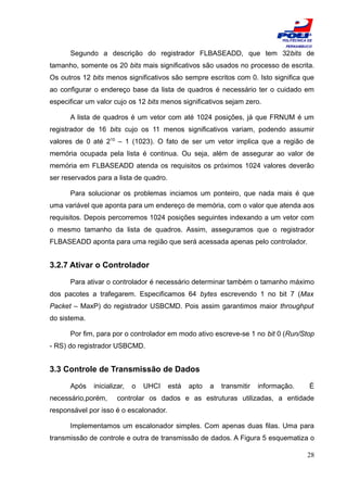ESCOLA
                                                                               POLITÉCNICA DE
                                                                                PERNAMBUCO

      Segundo a descrição do registrador FLBASEADD, que tem 32bits de
tamanho, somente os 20 bits mais significativos são usados no processo de escrita.
Os outros 12 bits menos significativos são sempre escritos com 0. Isto significa que
ao configurar o endereço base da lista de quadros é necessário ter o cuidado em
especificar um valor cujo os 12 bits menos significativos sejam zero.

      A lista de quadros é um vetor com até 1024 posições, já que FRNUM é um
registrador de 16 bits cujo os 11 menos significativos variam, podendo assumir
valores de 0 até 210 – 1 (1023). O fato de ser um vetor implica que a região de
memória ocupada pela lista é continua. Ou seja, além de assegurar ao valor de
memória em FLBASEADD atenda os requisitos os próximos 1024 valores deverão
ser reservados para a lista de quadro.

      Para solucionar os problemas inciamos um ponteiro, que nada mais é que
uma variável que aponta para um endereço de memória, com o valor que atenda aos
requisitos. Depois percorremos 1024 posições seguintes indexando a um vetor com
o mesmo tamanho da lista de quadros. Assim, asseguramos que o registrador
FLBASEADD aponta para uma região que será acessada apenas pelo controlador.


3.2.7 Ativar o Controlador

      Para ativar o controlador é necessário determinar também o tamanho máximo
dos pacotes a trafegarem. Especificamos 64 bytes escrevendo 1 no bit 7 (Max
Packet – MaxP) do registrador USBCMD. Pois assim garantimos maior throughput
do sistema.

      Por fim, para por o controlador em modo ativo escreve-se 1 no bit 0 (Run/Stop
- RS) do registrador USBCMD.


3.3 Controle de Transmissão de Dados

      Após    inicializar,   o   UHCI    está   apto   a   transmitir   informação.        É
necessário,porém,      controlar os dados e as estruturas utilizadas, a entidade
responsável por isso é o escalonador.

      Implementamos um escalonador simples. Com apenas duas filas. Uma para
transmissão de controle e outra de transmissão de dados. A Figura 5 esquematiza o

                                                                                          28
 