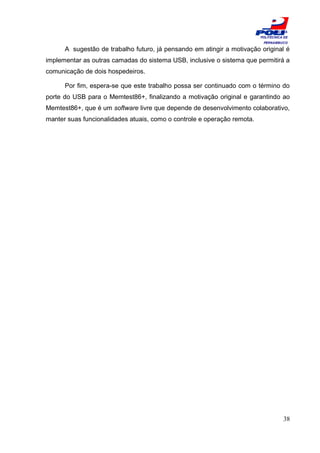 ESCOLA
                                                                         POLITÉCNICA DE
                                                                          PERNAMBUCO

      A sugestão de trabalho futuro, já pensando em atingir a motivação original é
implementar as outras camadas do sistema USB, inclusive o sistema que permitirá a
comunicação de dois hospedeiros.

      Por fim, espera-se que este trabalho possa ser continuado com o término do
porte do USB para o Memtest86+, finalizando a motivação original e garantindo ao
Memtest86+, que é um software livre que depende de desenvolvimento colaborativo,
manter suas funcionalidades atuais, como o controle e operação remota.




                                                                                    38
 