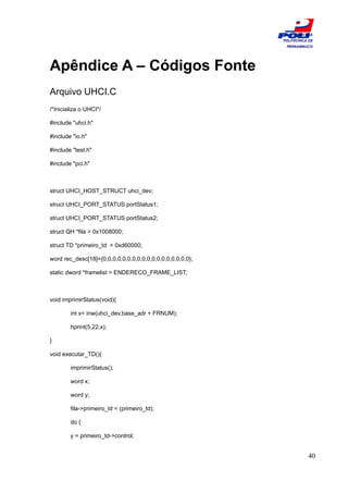 ESCOLA
                                                           POLITÉCNICA DE
                                                            PERNAMBUCO




Apêndice A – Códigos Fonte
Arquivo UHCI.C
/*Inicializa o UHCI*/

#include "uhci.h"

#include "io.h"

#include "test.h"

#include "pci.h"



struct UHCI_HOST_STRUCT uhci_dev;

struct UHCI_PORT_STATUS portStatus1;

struct UHCI_PORT_STATUS portStatus2;

struct QH *fila = 0x1008000;

struct TD *primeiro_td = 0xd60000;

word rec_desc[18]={0,0,0,0,0,0,0,0,0,0,0,0,0,0,0,0,0,0};

static dword *framelist = ENDERECO_FRAME_LIST;



void imprimirStatus(void){

        int x= inw(uhci_dev.base_adr + FRNUM);

        hprint(5,22,x);

}

void executar_TD(){

        imprimirStatus();

        word x;

        word y;

        fila->primeiro_td = (primeiro_td);

        do {

        y = primeiro_td->control;


                                                                      40
 