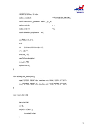 ESCOLA
                                                                             POLITÉCNICA DE
                                                                              PERNAMBUCO
        //DESCRITOR tem 18 bytes

         dados.velocidade                             = VELOCIDADE_MAXIMA;

         dados.identificador_processo = PCKT_ID_IN;

         dados.controle                               = 1;

         dados.endpoint                               = 0;

         dados.endereco_dispositivo       = 0;



        criarTdControle(td1);

        int x;

        x=         (primeiro_td->control>>16);

        x = x & 0xFF;

        executar_TD();

        criarTdControle(dados);

        executar_TD();

        imprimirStatus();

}



void reconfigurar_portas(void){

        outw(PORTSC_RESET,uhci_dev.base_adr+USB_PORT1_OFFSET);

        outw(PORTSC_RESET,uhci_dev.base_adr+USB_PORT2_OFFSET);

}



void iniciar_qh(void){



        fila->qhlp=0x1;

        int i=0;

        for (i=0;i<1024;i++){

                   framelist[i] = 0x1;

        }


                                                                                        43
 